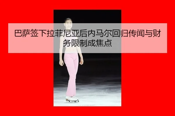 巴萨签下拉菲尼亚后内马尔回归传闻与财务限制成焦点