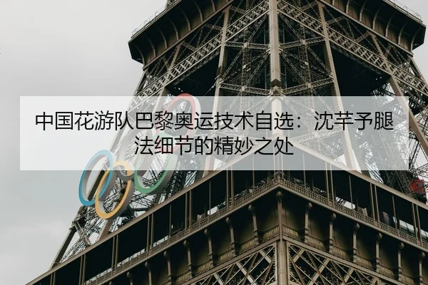 中国花游队巴黎奥运技术自选：沈芊予腿法细节的精妙之处