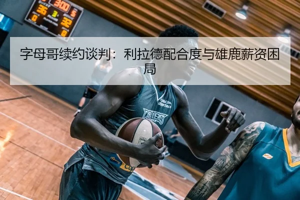 字母哥续约谈判：利拉德配合度与雄鹿薪资困局