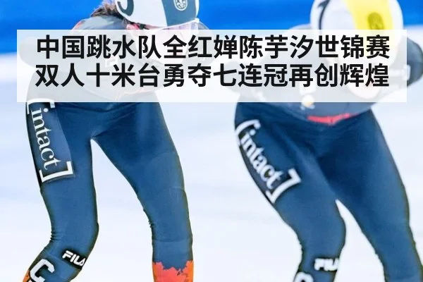 中国跳水队全红婵陈芋汐世锦赛双人十米台勇夺七连冠再创辉煌
