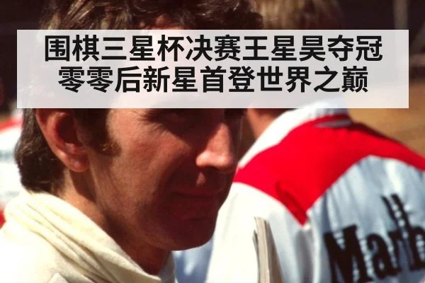 围棋三星杯决赛王星昊夺冠 零零后新星首登世界之巅
