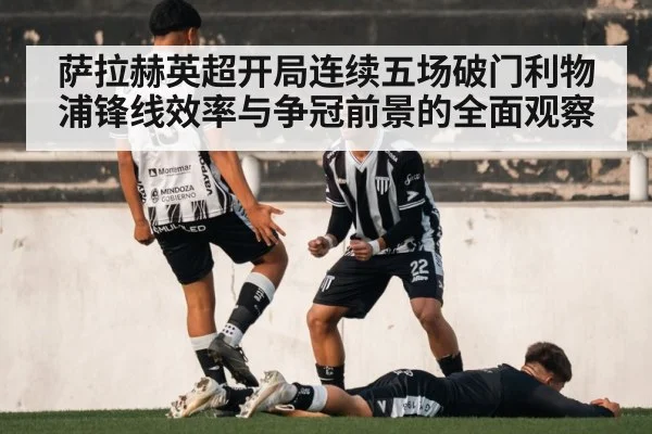 萨拉赫英超开局连续五场破门利物浦锋线效率与争冠前景的全面观察