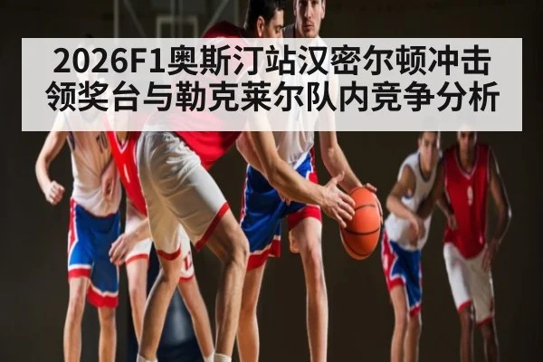 2026F1奥斯汀站汉密尔顿冲击领奖台与勒克莱尔队内竞争分析